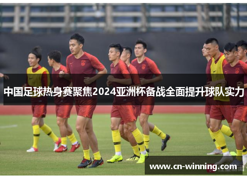 中国足球热身赛聚焦2024亚洲杯备战全面提升球队实力